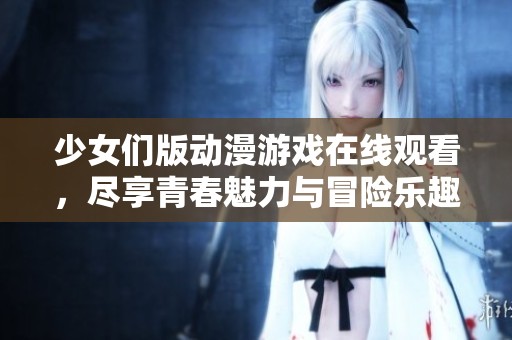 少女们版动漫游戏在线观看，尽享青春魅力与冒险乐趣