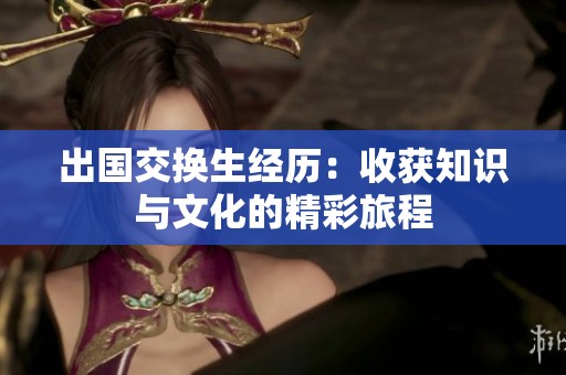 出国交换生经历：收获知识与文化的精彩旅程