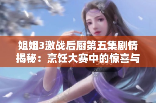 姐姐3激战后厨第五集剧情揭秘：烹饪大赛中的惊喜与挑战