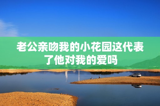 老公亲吻我的小花园这代表了他对我的爱吗