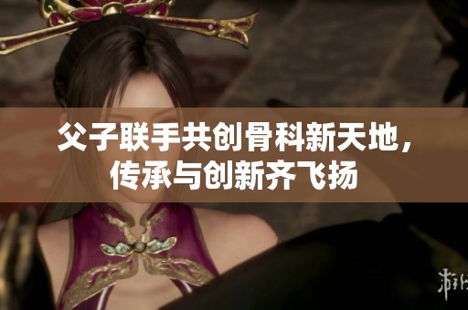 父子联手共创骨科新天地，传承与创新齐飞扬