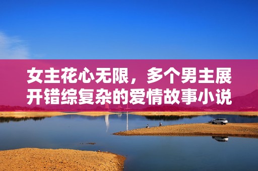 女主花心无限，多个男主展开错综复杂的爱情故事小说推荐