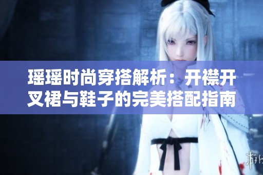 瑶瑶时尚穿搭解析：开襟开叉裙与鞋子的完美搭配指南