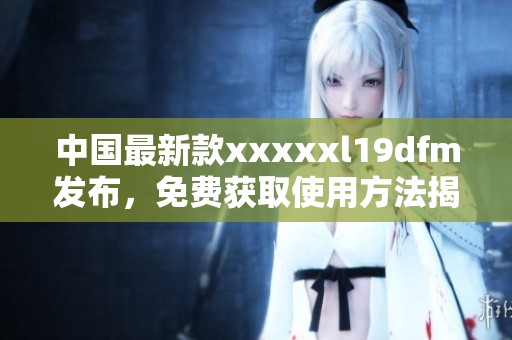 中国最新款xxxxxl19dfm发布，免费获取使用方法揭秘
