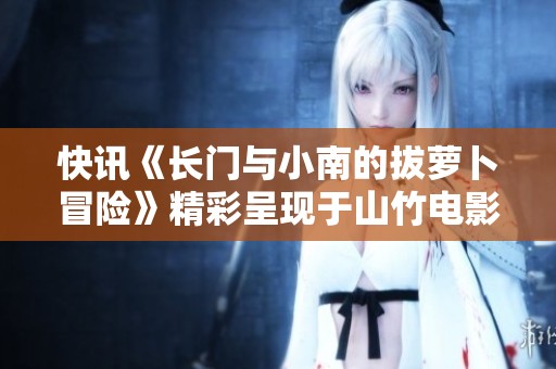 快讯《长门与小南的拔萝卜冒险》精彩呈现于山竹电影网