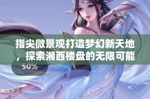 指尖微景观打造梦幻新天地，探索湘西楼盘的无限可能性