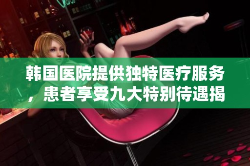 韩国医院提供独特医疗服务，患者享受九大特别待遇揭秘