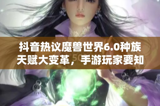 抖音热议魔兽世界6.0种族天赋大变革，手游玩家要知晓的核心内容揭秘