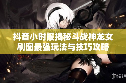 抖音小时报揭秘斗战神龙女刷图最强玩法与技巧攻略