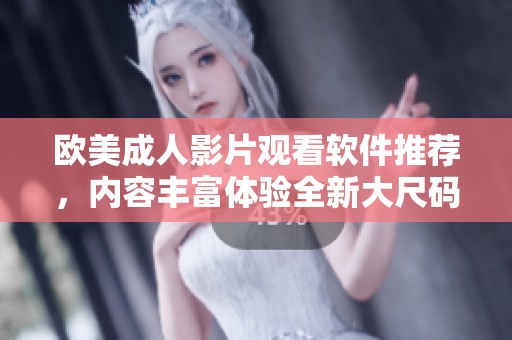 欧美成人影片观看软件推荐，内容丰富体验全新大尺码