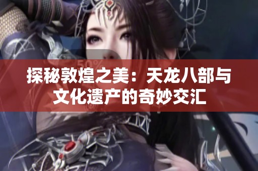 探秘敦煌之美：天龙八部与文化遗产的奇妙交汇