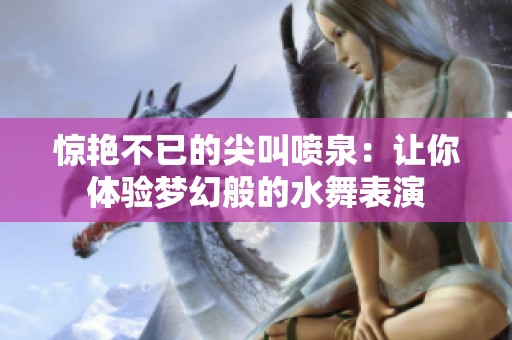 惊艳不已的尖叫喷泉：让你体验梦幻般的水舞表演