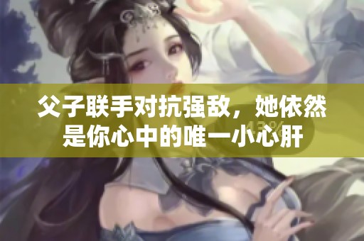 父子联手对抗强敌，她依然是你心中的唯一小心肝