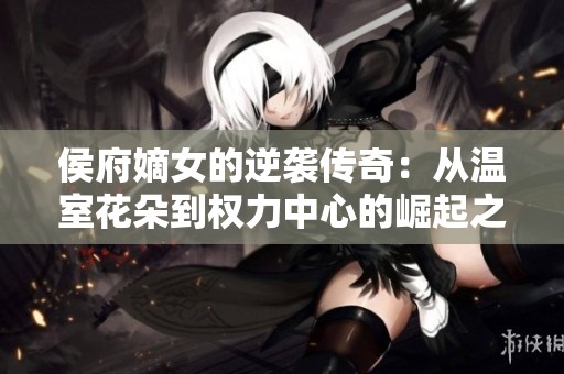 侯府嫡女的逆袭传奇：从温室花朵到权力中心的崛起之路