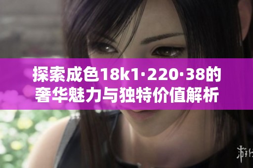 探索成色18k1·220·38的奢华魅力与独特价值解析
