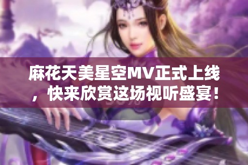 麻花天美星空MV正式上线，快来欣赏这场视听盛宴！