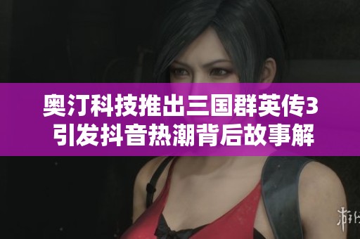 奥汀科技推出三国群英传3 引发抖音热潮背后故事解析