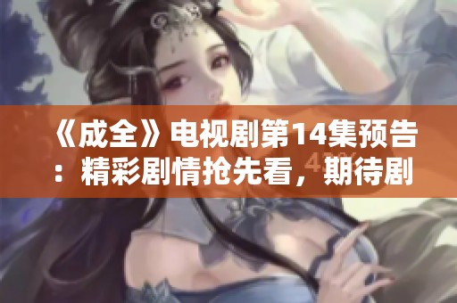 《成全》电视剧第14集预告：精彩剧情抢先看，期待剧情发展！