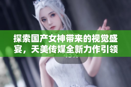探索国产女神带来的视觉盛宴，天美传媒全新力作引领潮流
