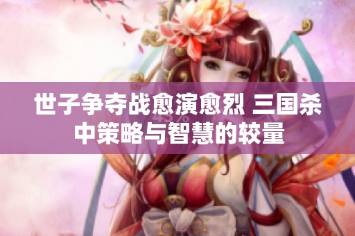 世子争夺战愈演愈烈 三国杀中策略与智慧的较量