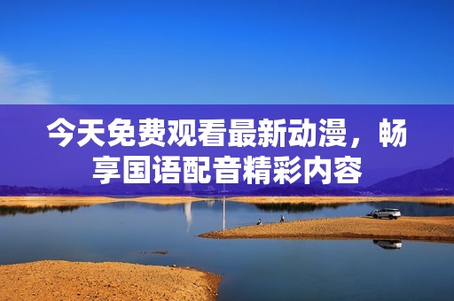 今天免费观看最新动漫，畅享国语配音精彩内容