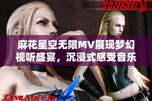 麻花星空无限MV展现梦幻视听盛宴，沉浸式感受音乐魅力