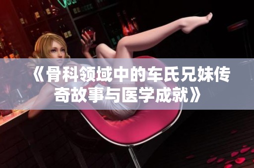 《骨科领域中的车氏兄妹传奇故事与医学成就》