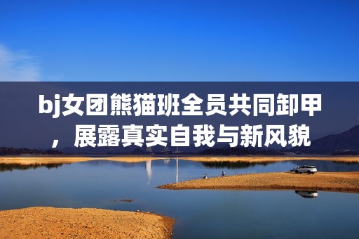 bj女团熊猫班全员共同卸甲，展露真实自我与新风貌