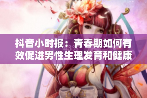 抖音小时报：青春期如何有效促进男性生理发育和健康成长