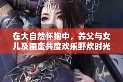 在大自然怀抱中，养父与女儿及闺蜜共度欢乐野炊时光