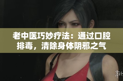 老中医巧妙疗法：通过口腔排毒，清除身体阴邪之气