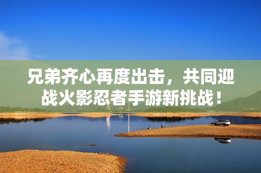 兄弟齐心再度出击，共同迎战火影忍者手游新挑战！
