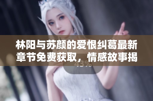 林阳与苏颜的爱恨纠葛最新章节免费获取，情感故事揭开新篇章