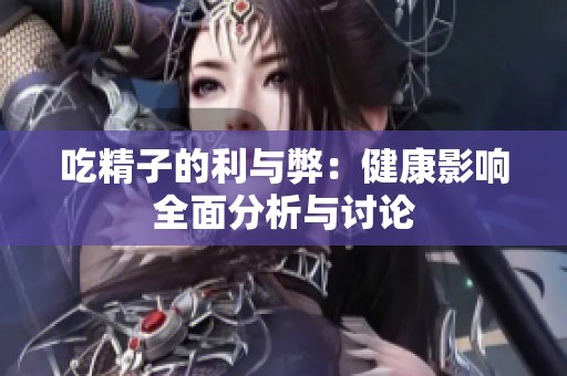 吃精子的利与弊：健康影响全面分析与讨论
