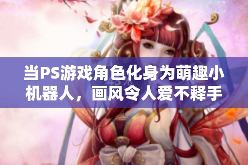 当PS游戏角色化身为萌趣小机器人，画风令人爱不释手！