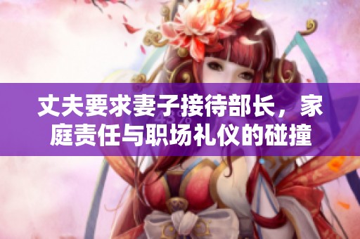 丈夫要求妻子接待部长，家庭责任与职场礼仪的碰撞