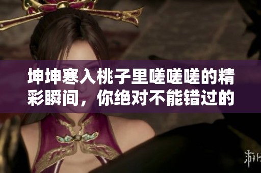 坤坤寒入桃子里嗟嗟嗟的精彩瞬间，你绝对不能错过的观看链接！