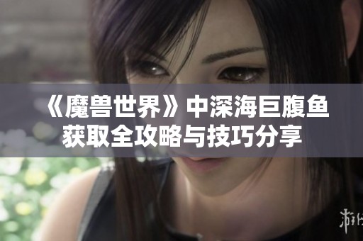 《魔兽世界》中深海巨腹鱼获取全攻略与技巧分享