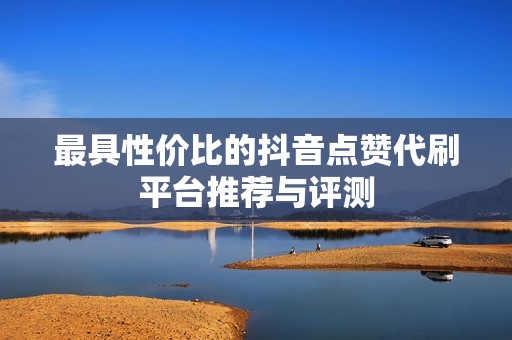 最具性价比的抖音点赞代刷平台推荐与评测