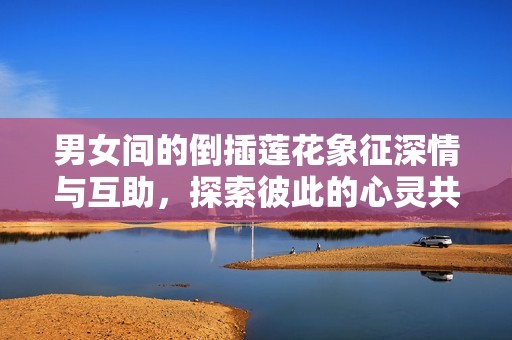 男女间的倒插莲花象征深情与互助，探索彼此的心灵共鸣与美好关系