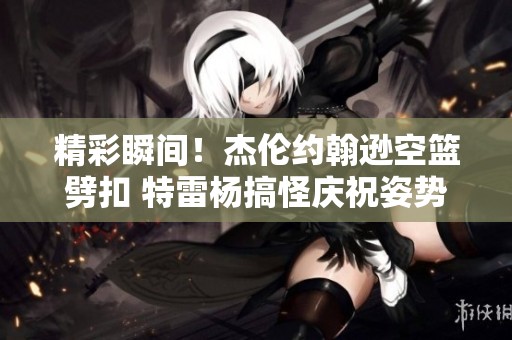 精彩瞬间！杰伦约翰逊空篮劈扣 特雷杨搞怪庆祝姿势引关注