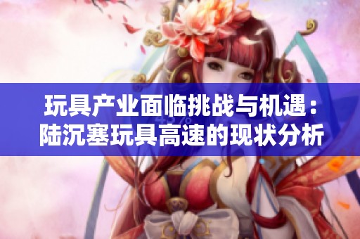 玩具产业面临挑战与机遇：陆沉塞玩具高速的现状分析与未来展望