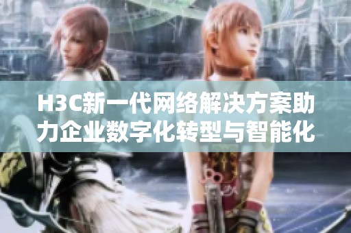 H3C新一代网络解决方案助力企业数字化转型与智能化发展