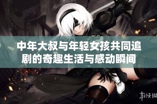 中年大叔与年轻女孩共同追剧的奇趣生活与感动瞬间