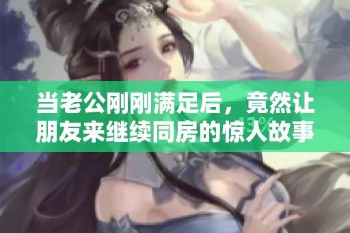 当老公刚刚满足后，竟然让朋友来继续同房的惊人故事