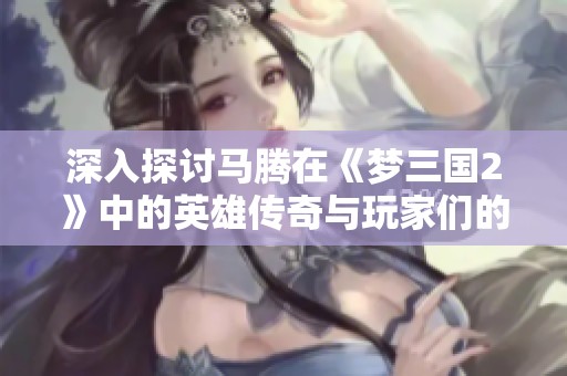 深入探讨马腾在《梦三国2》中的英雄传奇与玩家们的独特体验