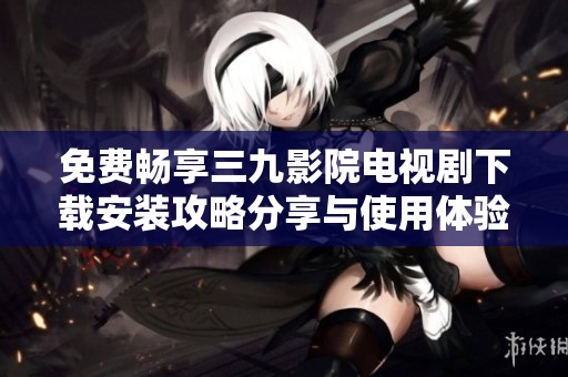 免费畅享三九影院电视剧下载安装攻略分享与使用体验