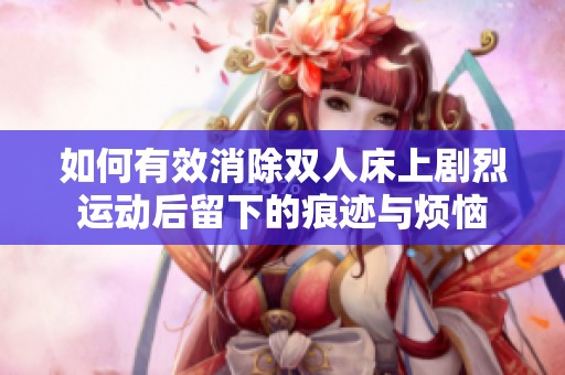如何有效消除双人床上剧烈运动后留下的痕迹与烦恼