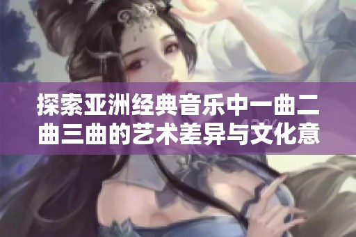 探索亚洲经典音乐中一曲二曲三曲的艺术差异与文化意义