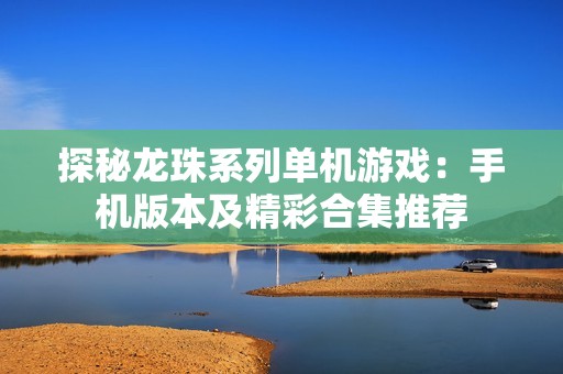 探秘龙珠系列单机游戏：手机版本及精彩合集推荐